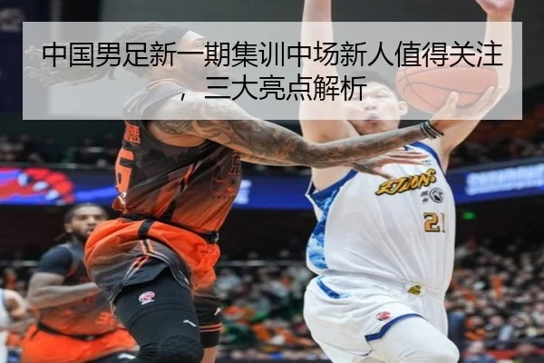 中国男足新一期集训中场新人值得关注，三大亮点解析